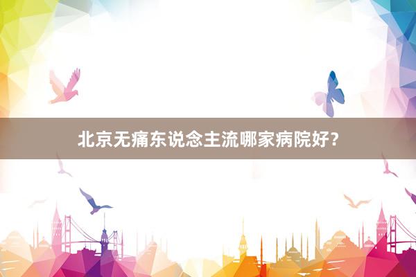 北京无痛东说念主流哪家病院好？